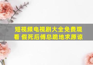 短视频电视剧大全免费观看 假死后傅总跪地求原谅